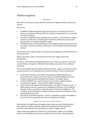 Brasil	Propostas	para	o	Terceiro	Milênio	 41	
Políticas	regionais	
Diagnóstico	
Nos	últimos	anos	houve	avanços	setoriais	relevantes	em	algumas	políticas	públicas	de	
sucesso.		
Dentre	elas:	
1. O	PRONAF	(Programa	de	Apoio	à	Agricultura	Familiar),	que	saltou	de	R$	2	bi	no	
último	ano	do	governo	FHC	para	R$	65	bi	no	último	ano	do	governo	Lula,	com	56%	
indo	para	o	nordeste.	
2. O	aumento	do	SM	beneficiou	especialmente	o	nordeste	–	onde	45%	dos	ocupados	
recebem	um	SM	contra	a	média	brasileira	de	26%.	A	melhoria	do	consumo	está	
promovendo	uma	reindustrialização	da	região.	
3. O	REUNI	(Programa	de	Recuperação	das	Universidades	Federais),que	elevou	de	43	
para	230	os	campi	universitários,	valorizando	a	interiorização	e	a	desconcentração	
regional.	
Mesmo	assim,	não	se	logrou	definir	uma	política	que	privilegiasse	a	dimensão	territorial	
do	planejamento.	
Nesses	anos	todos,	houve	o	sub-aproveitamento	de	dois	órgãos	centrais	de	
planejamento.	
O	primeiro,	o	Ministério	da	Integração	Nacional,	que		limitou-se	a	priorizar	a	oferta	de	
recursos	hídricos.	O	segundo,	o	Ministério	das	Cidades,	que	jamais	teve	a	relevância	
necessária.	
Foram	desenvolvidas	diversas	políticas	de	base	territorial	–	algumas	vindo	dos	anos	90	–	
que	precisariam	ter	uma	integração	para	serem	mais	efetivas.	Dentre	os	programas:	
1. Os	Arranjos	Produtivos	Locais	(APLs),	conduzidos	pelo	MDIC	(Ministério	do	
Desenvolvimento,	Indústria	e	Comércio	Exterior)	envolvendo	BNDES,	Banco	do	
Nordeste,	Banco	do	Brasil,	Ministério	de	Ciências	e	Tecnologia,	Sebrae.	
2. O	próprio	PRONAF	que,	a	partir	do	governo	Lula	mudou	o	enfoque	de	base	
municipal	para	regional	–	atuando	sobre	regiões	homogêneas.	
3. A	partir	desse	visão	regional	são	identificados	os	chamados	“territórios	rurais”	–	a	
aglomeração	de	vários	municípios	com	realidades	semelhantes.	Esse	modelo	de	
atuação	resultou	no	programa	conhecido	como	“Territórios	da	Cidadania”,	120	
territórios	onde	se	buscavam	convergir	as	políticas	dos	diversos	ministérios,	sob	a	
coordenação	da	Casa	Civil.	
4. Além	disso,	há	distritos	industriais,	‘clusters’,	incubadoras,	parques	tecnológicos	e	
outras	formas	de	organização	dos	sistemas	regionais	de	inovação.	
Regiões	como	pontos	de	conhecimento	
Está	havendo	uma	significativa	convergência	das	rendas	per	capita	interestaduais	e	
inter-regionais	no	Brasil.	Portanto,	políticas	de	distribuição	de	renda	devem	ser	
nacionais,	contemplando	áreas	de	pobreza	em	todas	as	regiões	do	país.	
Nesses	tempos	de	capitalismo	intensivo	em	conhecimento,	regiões	ou	localidades	
devem	ser	entendidos	como	pontos	de	criação	de	conhecimento	e	de	aprendizado.	
 