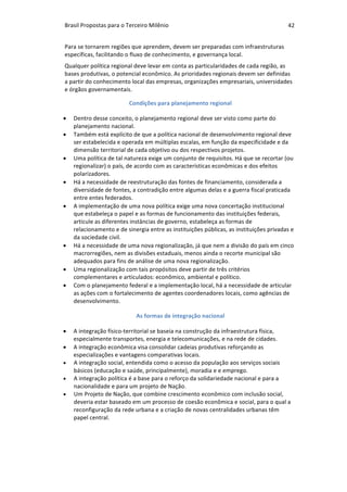 Brasil	Propostas	para	o	Terceiro	Milênio	 42	
Para	se	tornarem	regiões	que	aprendem,	devem	ser	preparadas	com	infraestruturas	
específicas,	facilitando	o	fluxo	de	conhecimento,	e	governança	local.	
Qualquer	política	regional	deve	levar	em	conta	as	particularidades	de	cada	região,	as	
bases	produtivas,	o	potencial	econômico.	As	prioridades	regionais	devem	ser	definidas	
a	partir	do	conhecimento	local	das	empresas,	organizações	empresariais,	universidades	
e	órgãos	governamentais.	
	Condições	para	planejamento	regional	
• Dentro	desse	conceito,	o	planejamento	regional	deve	ser	visto	como	parte	do	
planejamento	nacional.		
• Também	está	explícito	de	que	a	política	nacional	de	desenvolvimento	regional	deve	
ser	estabelecida	e	operada	em	múltiplas	escalas,	em	função	da	especificidade	e	da	
dimensão	territorial	de	cada	objetivo	ou	dos	respectivos	projetos.	
• Uma	política	de	tal	natureza	exige	um	conjunto	de	requisitos.	Há	que	se	recortar	(ou	
regionalizar)	o	país,	de	acordo	com	as	características	econômicas	e	dos	efeitos	
polarizadores.	
• Há	a	necessidade	de	reestruturação	das	fontes	de	financiamento,	considerada	a	
diversidade	de	fontes,	a	contradição	entre	algumas	delas	e	a	guerra	fiscal	praticada	
entre	entes	federados.		
• A	implementação	de	uma	nova	política	exige	uma	nova	concertação	institucional	
que	estabeleça	o	papel	e	as	formas	de	funcionamento	das	instituições	federais,	
articule	as	diferentes	instâncias	de	governo,	estabeleça	as	formas	de	
relacionamento	e	de	sinergia	entre	as	instituições	públicas,	as	instituições	privadas	e	
da	sociedade	civil.	
• Há	a	necessidade	de	uma	nova	regionalização,	já	que	nem	a	divisão	do	país	em	cinco	
macrorregiões,	nem	as	divisões	estaduais,	menos	ainda	o	recorte	municipal	são	
adequados	para	fins	de	análise	de	uma	nova	regionalização.	
• Uma	regionalização	com	tais	propósitos	deve	partir	de	três	critérios	
complementares	e	articulados:	econômico,	ambiental	e	político.		
• Com	o	planejamento	federal	e	a	implementação	local,	há	a	necessidade	de	articular	
as	ações	com	o	fortalecimento	de	agentes	coordenadores	locais,	como	agências	de	
desenvolvimento.	
	As	formas	de	integração	nacional	
• A	integração	físico-territorial	se	baseia	na	construção	da	infraestrutura	física,	
especialmente	transportes,	energia	e	telecomunicações,	e	na	rede	de	cidades.	
• A	integração	econômica	visa	consolidar	cadeias	produtivas	reforçando	as	
especializações	e	vantagens	comparativas	locais.	
• A	integração	social,	entendida	como	o	acesso	da	população	aos	serviços	sociais	
básicos	(educação	e	saúde,	principalmente),	moradia	e	e	emprego.	
• A	integração	política	é	a	base	para	o	reforço	da	solidariedade	nacional	e	para	a	
nacionalidade	e	para	um	projeto	de	Nação.	
• Um	Projeto	de	Nação,	que	combine	crescimento	econômico	com	inclusão	social,	
deveria	estar	baseado	em	um	processo	de	coesão	econômica	e	social,	para	o	qual	a	
reconfiguração	da	rede	urbana	e	a	criação	de	novas	centralidades	urbanas	têm	
papel	central.		
	
 