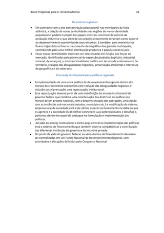 Brasil	Propostas	para	o	Terceiro	Milênio	 43	
Os	centros	regionais	
• Em	contraste	com	a	alta	concentração	populacional	nas	metrópoles	da	faixa	
atlântica,	a	criação	de	novas	centralidades	nas	regiões	de	menor	densidade	
populacional	poderia	cumprir	dois	papeis	centrais:	serviriam	de	centros	de	
produção	industrial	e	que	além	de	seu	próprio	crescimento	serviriam	como	suporte	
ao	desenvolvimento	econômico	de	seus	entornos.	E	também		para	reorientar	os	
fluxos	migratórios	e	frear	o	crescimento	demográfico	das	grandes	metrópoles,	
contribuindo	para	uma	melhor	distribuição	produtiva	e	populacional	no	país.		
• Essas	novas	centralidades	deveriam	ser	selecionadas	em	função	das	forças	do	
mercado,	identificadas	pelo	potencial	da	expansão	produtiva	(agrícola,	industrial,	
mineral,	de	serviços),	e	da	intencionalidade	política	em	termos	de	ordenamento	do	
território,	redução	das	desigualdades	regionais,	preservação	ambiental	e	interesses	
de	geopolítica	e	de	soberania.	
	O	arranjo	institucional	para	políticas	regionais	
• A	implementação	de	uma	nova	política	de	desenvolvimento	regional	dentro	dos	
marcos	de	crescimento	econômico	com	redução	das	desigualdades	regionais	e	
inclusão	social	pressupõe	uma	repactuação	institucional.		
• Essa	repactuação	deveria	partir	de	uma	redefinição	do	arranjo	institucional	do	
governo	federal	que	combine	uma	coordenação	das	diretrizes	de	política	nos	
marcos	de	um	projeto	nacional,	com	a	descentralização	das	operações,	articulação	
com	as	instâncias	sub-nacionais	(estados,	municípios	etc.)	e	mobilização	do	sistema	
empresarial	e	da	sociedade	civil.	Este	último	aspecto	se	fundamenta	na	idéia	de	que	
os	agentes	e	a	sociedade	local	melhor	conhecem	suas	potencialidades	e	desafios	e,	
portanto,	devem	ter	papel	de	destaque	na	formulação	e	implementação	das	
políticas.		
• 	Ao	lado	do	arranjo	institucional	e	como	peça	central	na	implementação	das	políticas	
está	o	sistema	de	financiamento	que	também	deveria	compatibilizar	a	contribuição	
das	diferentes	instâncias	de	governo	e	da	iniciativa	privada.		
• Do	ponto	de	vista	do	governo	federal,	as	várias	fontes	de	financiamento	deveriam	
ser	centralizadas	em	um	Fundo	Nacional	de	Desenvolvimento	Regional,	com	
prioridades	e	alocações	definidas	pelo	Congresso	Nacional.	
 