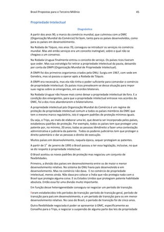 Brasil	Propostas	para	o	Terceiro	Milênio	 45	
Propriedade	Intelectual	
Diagnóstico	
A	partir	dos	anos	90,	o	marco	do	comércio	mundial,	que	culminou	com	a	OMC	
(Organização	Mundial	do	Comércio)	foi	bom,	tanto	para	os	países	desenvolvidos,	como	
para	os	países	em	desenvolvimento.		
Na	Rodada	de	Tóquio,	nos	anos	70,	conseguiu-se	introduzir	os	serviços	no	comércio	
mundial.	Mas	até	então	serviços	era	um	conceito	inatingível,	sobre	o	qual	não	se	
chegava	a	um	consenso.	
Na	Rodada	Uruguai	finalmente	entrou	o	conceito	de	serviço.	Os	países	ricos	tiveram	
que	ceder.	Mas	sua	estratégia	foi	retirar	a	propriedade	intelectual	da	pauta,	deixando	
por	conta	da	OMPI	(Organização	Mundial	de	Propriedade	Intelectual).		
A	OMPI	foi	dos	primeiros	organismos	criados	pela	ONU.	Surgiu	em	1967,	com	sede	em	
Genebra,	mas	só	passou	a	operar	após	a	Rodada	de	Tóquio.	
A	OMPI	era	necessária,	mas	ela	não	tinha	o	poder	suficiente	para	comandar	o	comércio	
de	propriedade	intelectual.	Os	países	ricos	prevalecem-se	dessa	situação	para	impor	
suas	regras	sobre	os	emergentes,	em	acordos	bilaterais.		
Na	Rodada	Uruguai	não	houve	mais	como	deixar	a	propriedade	intelectual	de	fora.	E	a	
condição	dos	emergentes,	para	que	a	propriedade	intelectual	entrasse	nos	acordos	da	
OMC,	foi	a	dos	ricos	abandonarem	o	bilaterialismo.	
A	propriedade	intelectual	pós	Organização	Mundial	do	Comércio	é	um	regime	de	
proteção	da	propriedade	intelectual	comum	a	todos	os	países	membros	da	OMC	que	
tem	o	mesmo	marco	regulatório,	isto	é	seguem	padrões	de	proteção	mínimos	iguais.		
Ou	seja,	o	Trips,	ao	invés	de	elaborar	uma	lei,	que	deveria	ser	incorporada	pelos	países,	
estabeleceu	padrões	de	proteção.	Por	exemplo,	todos	os	países	tem	que	proteger	uma	
patente	por,	no	mínimo,	20	anos;	todas	as	pessoas	têmdireito	a	fazer	uma	contestação	
administrativa	e	judiciária	da	patente.		Todos	os	poderes	judiciários	tem	que	proteger	o	
direito	patentário	e	dar	as	pessoas	o	direito	de	execução.		
Muitos	países	em	desenvolvimento,	naquela	época,	sequer	protegiam	as	patentes.		
A	partir	de	1o
		de	janeiro	de	1995	o	Brasil	passou	a	ter	essa	legislação,	inclusive,	no	que	
se	diz	respeito	à	propriedade	intelectual.		
O	Brasil	aceitou	os	novos	padrões	de	proteção	mas	negociou	um	conjunto	de	
flexibilidades.	
Primeiro,	a	divisão	dos	países	em	desenvolvimento	entre	os	de	maior	e	menor	
desenvolvimento	relativo.	No	sistema	da	ONU	havia	país	desenvolvido	e	em	
desenvolvimento.	Mas	no	comércio	não	dava.		E	no	comércio	de	propriedade	
intelectual,	menos	ainda.	Não	dava	pra	colocar	a	Índia	que	não	protegia	nada	com	o	
Brasil	que	protegia	alguma	coisa.	E	os	Estados	Unidos	que	protegiam	patente	habilidade	
absoluta.	Então	essa	foi	uma	divisão	muito	importante.		
Em	função	desse	heterogeneidade	conseguiu-se	negociar	um	período	de	transição.		
Foram	estabelecidos	três	períodos	de	transição:	período	de	transição	geral,	período	de	
transição	para	país	em	desenvolvimento,	e	um	período	de	transição	para	os	em	menor	
desenvolvimento	relativo.	No	caso	do	Brasil,	o	período	de	transição	foi	de	cinco	anos.	
Outra	flexibilidade	negociada	é	poder	se	apresentar	à	OMC,	especificamente	ao	
Conselho	para	o	Trips,	e	negociar	a	suspensão	de	alguma	parte	das	leis	de	propriedade	
 
