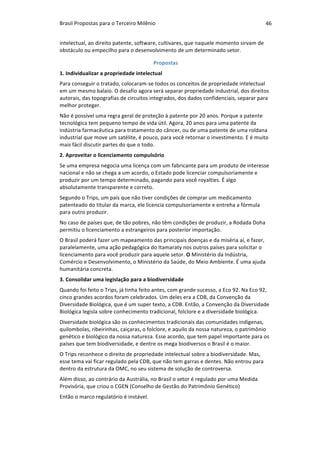 Brasil	Propostas	para	o	Terceiro	Milênio	 46	
intelectual,	ao	direito	patente,	software,	cultivares,	que	naquele	momento	sirvam	de	
obstáculo	ou	empecilho	para	o	desenvolvimento	de	um	determinado	setor.	
Propostas	
1.	Individualizar	a	propriedade	intelectual	
Para	conseguir	o	tratado,	colocaram-se	todos	os	conceitos	de	propriedade	intelectual	
em	um	mesmo	balaio.	O	desafio	agora	será	separar	propriedade	industrial,	dos	direitos	
autorais,	das	topografias	de	circuitos	integrados,	dos	dados	confidenciais,	separar	para	
melhor	proteger.		
Não	é	possível	uma	regra	geral	de	proteção	à	patente	por	20	anos.	Porque	a	patente	
tecnológica	tem	pequeno	tempo	de	vida	útil.	Agora,	20	anos	para	uma	patente	da	
indústria	farmacêutica	para	tratamento	do	câncer,	ou	de	uma	patente	de	uma	roldana	
industrial	que	move	um	satélite,	é	pouco,	para	você	retornar	o	investimento.	E	é	muito	
mais	fácil	discutir	partes	do	que	o	todo.	
2.	Aproveitar	o	licenciamento	compulsório		
Se	uma	empresa	negocia	uma	licença	com	um	fabricante	para	um	produto	de	interesse	
nacional	e	não	se	chega	a	um	acordo,	o	Estado	pode	licenciar	compulsoriamente	e	
produzir	por	um	tempo	determinado,	pagando	para	você	royalties.	É	algo	
absolutamente	transparente	e	correto.		
Segundo	o	Trips,	um	país	que	não	tiver	condições	de	comprar	um	medicamento		
patenteado	do	titular	da	marca,	ele	licencia	compulsoriamente	e	entreha	a	fórmula	
para	outro	produzir.	
No	caso	de	países	que,	de	tão	pobres,	não	têm	condições	de	produzir,	a	Rodada	Doha	
permitiu	o	licenciamento	a	estrangeiros	para	posterior	importação.	
O	Brasil	poderá	fazer	um	mapeamento	das	principais	doenças	e	da	miséria	aí,	e	fazer,	
paralelamente,	uma	ação	pedagógica	do	Itamaraty	nos	outros	países	para	solicitar	o	
licenciamento	para	você	produzir	para	aquele	setor.	O	Ministério	da	Indústria,	
Comércio	e	Desenvolvimento,	o	Ministério	da	Saúde,	do	Meio	Ambiente.	É	uma	ajuda	
humanitária	concreta.	
3.	Consolidar	uma	legislação	para	a	biodiversidade	
Quando	foi	feito	o	Trips,	já	tinha	feito	antes,	com	grande	sucesso,	a	Eco	92.	Na	Eco	92,	
cinco	grandes	acordos	foram	celebrados.	Um	deles	era	a	CDB,	da	Convenção	da	
Diversidade	Biológica,	que	é	um	super	texto,	a	CDB.	Então,	a	Convenção	da	Diversidade	
Biológica	legisla	sobre	conhecimento	tradicional,	folclore	e	a	diversidade	biológica.		
Diversidade	biológica	são	os	conhecimentos	tradicionais	das	comunidades	indígenas,	
quilombolas,	ribeirinhas,	caiçaras,	o	folclore,	e	aquilo	da	nossa	natureza,	o	patrimônio	
genético	e	biológico	da	nossa	natureza.	Esse	acordo,	que	tem	papel	importante	para	os	
países	que	tem	biodiversidade,	e	dentre	os	mega	biodiversos	o	Brasil	é	o	maior.	
O	Trips	reconhece	o	direito	de	propriedade	intelectual	sobre	a	biodiversidade.	Mas,	
esse	tema	vai	ficar	regulado	pela	CDB,	que	não	tem	garras	e	dentes.	Não	entrou	para	
dentro	da	estrutura	da	OMC,	no	seu	sistema	de	solução	de	controversa.		
Além	disso,	ao	contrário	da	Austrália,	no	Brasil	o	setor	é	regulado	por	uma	Medida	
Provisória,	que	criou	o	CGEN	(Conselho	de	Gestão	do	Patrimônio	Genético)	
Então	o	marco	regulatório	é	instável.	
 