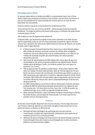 Brasil	Propostas	para	o	Terceiro	Milênio	 47	
Estratégia	para	a	China	
Os	avanços	diplomáticos	no	âmbito	dos	BRICs	e	a	aproximação	maior	com	a	China	
abrem	espaço	para	propostas	econômicas	mais	ousadas,	que	permitam	transformar	o	
país	em	uma	plataforma	de	industrialização	de	insumos	para	lá,	ao	invés	de	mero	
exportador	de	commodities.	
O	ponto	central	é	o	grau	de	comprometimento	ambiental	da	China.	
Como	afirmou	Pan	Yue,	vice-ministro	da	SEPA	–	Administração	Estatal	de	Proteção	
Ambiental:	“O	milagre	econômico	terminará	cedo	porque	o	ambiente	não	pode	manter	
o	mesmo	passo	com	ele.”	
São	amplos	os	sinais	de	esgotamento	ambiental:	
O	deserto	Gobi,	que	atualmente	engolfa	muitas	áreas	ocidentais	e	do	norte	do	país,	
está	se	expandindo	à	taxa	de	1,9	mil	milhas	quadradas	anualmente;	alguns	informes	
indicam	que	a	despeito	dos	esforços	de	reflorestamento	intensos	de	Pequim,	um	quarto	
de	todo	o	país	é	agora	deserto.		
• A	Administração	Florestal	Estatal	da	China	estima	que	a	desertificação	atingiu	
400	milhões	de	chineses,	tornando	centenas	de	milhões	deles	refugiados	
ambientais.	Cerca	de	10%	da	área	rural	se	acredita	poluída,	e	em	cada	ano	12	
milhões	de	toneladas	de	grãos	são	contaminados	com	metais	pesados	
absorvidos	pelo	solo.	
• dois	terços	de	aproximadamente	660	cidades	têm	menos	água	do	que	suas	
necessidades	e	110	sofrem	de	graves	problemas	de	abastecimento.	Muitas	
cidades	perto	de	Beijing	e	Tianjin,	no	nordeste,	podem	ficar	sem	água	nos	
próximos	5	ou	7	anos.	
• 70%	da	água	provêm	de	aquíferos	subterrâneos.		Xinhua	News	Agency:	90%	
deles	em	cidades	chinesas	estão	poluídos.	Mais	de	75%	das	águas	de	rios	que	
fluem	nas	áreas	urbanas	são	considerados	imprestáveis	para	beber	ou	pescar,	e	
30%	imprestáveis	para	agricultura	e	indústria,	segundo	o	Governo	chinês.	Como	
resultado,	700	milhões	de	chineses	bebem	água	contaminada	com	lixo	humano	
ou	animal.	Morte	de	crianças	até	5	anos	e	responsabilidade	por	11%	dos	caos	
de	gastroenterite.	
• Em	2007,	Beijing	liberou	seu	primeiro	informe	oficial	sobre	mudança	climática,	
predizendo	30%	de	queda	de	precipitação	pluviométrica	nas	regiões	de	seus	
três	maiores	rios	–	em	torno	dos	rios	Huai,	Liao	e	Hai	–	e	37%	de	quedas	nas	
colheitas	de	trigo,	arroz	e	milho	na	segunda	metade	do	século.		
• Maior	poluidor	do	Pacífico.	Libera	2,8	bilhões	de	águas	contaminadas	na	Bo	Dai.	
No	fundo	da	baía,	concentração	de	metal	pesado	2	mil	vezes	superior	aos	
padrões	internos	da	própria	China.	
Propostas	
As	maiores	concentrações	disponíveis	de	recursos	naturais,	inclusive	água	doce	para	
uso	humano,	industrial,	agrícola	ou	como	fonte	energética	limpa	encontram-se	nos	
países	da	Unasul,	na	Rússia	e	na	África	do	Sul.	
• Definição	do	plano	estratégico	de	exploração	dos	recursos	naturais,	
condicionado	a	projetos	de	industrialização,	diretamente	pelos	governos	ou	
mediante	parceria	com	a	iniciativa	privada.	
• Definição	do	plano	estratégico	de	financiamento	da	industrialização	a	partir	da	
comercialização	futura	dos	metais	com	participação	dos	sistemas	bancários	
públicos	e	privados	das	duas	regiões;	
 