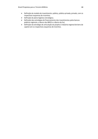 Brasil	Propostas	para	o	Terceiro	Milênio	 48	
• Definição	do	modelo	de	investimento:	público,	público-privado,	privado,	com	os	
respectivos	esquemas	de	incentivo;	
• Definição	do	plano	logístico	estratégico;	
• Definição	das	estratégias	de	financiamento	dos	investimentos	pelos	bancos	
públicos	regionais,	o	Banco	dos	BRICS	e	o	Banco	do	Sul;	
• Definição	da	estratégia	de	articulação	do	projeto	à	indústria	regional	de	bens	de	
capital	com	os	respectivos	esquemas	de	incentivo.	
 
