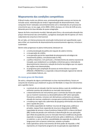 Brasil	Propostas	para	o	Terceiro	Milênio	 5	
Mapeamento	das	condições	competitivas	
O	Brasil	mudou	muito	nos	últimos	anos,	promovendo	grandes	avanços	em	termos	de	
inclusão	social,	redistribuição	da	renda	e	regionalização	do	desenvolvimento.	Estas	
conquistas	foram	realizadas	concomitantemente	com	a	retomada	de	um	processo	de	
crescimento	que,	no	seu	auge,	entre	2004	e	2010,	alcançou	um	ritmo	de	4,4%	ao	ano,	
deixando	para	trás	duas	décadas	de	quase	estagnação.	
Apesar	do	forte	crescimento	mundial,	liderado	pela	China,	e	da	acentuada	elevação	dos	
preços	internacionais	das	commodities,	o	progresso	alcançado	não	foi	apenas	um	mero	
subproduto	da	conjuntura	internacional.		
De	um	lado,	um	intenso	processo	de	construção	institucional	vem	aparelhando	o	país	
para	trilhar	um	movimento	de	desenvolvimento	economicamente	vigoroso,	inclusivo	e	
sustentável.		
Dentre	estes	progressos	no	plano	institucional,	destacam-se:	
• a	institucionalização	da	política	de	reajuste	do	salário	mínimo;		
• a	recuperação	do	crédito;	
• a	recuperação	parcial	da	capacidade	de	planejamento	estratégico	do	
investimento	público,	consubstanciada	no	PAC;		
• a	política	industrial,	e	em	particular,	o	fortalecimento	do	sistema	nacional	de	
inovação,	que	estabelecem	as	condições	e	diretrizes	para	a	retomada	do	
desenvolvimento	industrial	e	redução	da	brecha	tecnológica	que	nos	separa	
das	nações	mais	desenvolvidas;		
• os	programas	para	ampliação	do	acesso	ao	ensino	técnico	e	superior	
(PROUNI	e	PRONATEC)	e	a	expansão	e	descentralização	regional	da	rede	de	
universidades	federais,	etc.	
Os	novos	graus	de	liberdade	
De	outro,	a	despeito	de	alguns	contratempos	na	área	macroeconômica,	houve	um	
conjunto	de	iniciativas	que	ampliaram	os	graus	de	liberdade	e	o	leque	de	instrumentos	
para	a	gestão	macro:		
• o	acúmulo	de	um	elevado	nível	de	reservas	dotou	o	país	de	condições	para	
enfrentar	eventos	de	turbulência	no	mercado	internacional;	
• o	desenvolvimento	de	instrumentos	para	o	controle	dos	fluxos	de	capitais	
que	se	mostrem	excessivos	ou	desestabilizadores	(IOF	sobre	operações	
financeiras	cambiais,	inclusive	com	derivativos),	juntamente	ao	estoque	
elevado	de	reservas,	ampliaram	o	escopo	para	a	prática	da	política	cambial;		
• a	mudança	nas	regras	das	cadernetas	de	poupança	eliminando	uma	barreira	
para	a	queda	dos	juros.	
• Há	inédita	capacidade	de	mobilizar	recursos	de	longo	prazo,	públicos	e	
privados:	espaço	fiscal,	expansão	de	recursos	à	disposição	do	BNDES,	
capacidade	de	acionar	a	Caixa	Econômica	Federal	(CEF)	e	o	Banco	do	Brasil	
(BB),	fundos	de	pensão	com	estímulos	à	diversificação	de	suas	aplicações	
(por	efeito	da	queda	dos	juros	no	mercado	interno)	e	evidências	de	grande	
expansão	no	espaço	de	emissão	primária	de	ações	e	debêntures,	no	Brasil	e	
no	exterior;	e,	por	se	verificar,	possibilidades	de	expansão	de	crédito	de	
longo	prazo	com	os	bancos	comerciais,	estatais	e	privados.		
• Estão	operativos	vários	instrumentos	de	forte	poder	de	impulsão:	o	PAC	
representa	um	importante	programa	de	recuperação	da	capacidade	de	
 