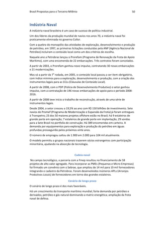 Brasil	Propostas	para	o	Terceiro	Milênio	 50	
Indústria	Naval	
A	indústria	naval	brasileira	é	um	caso	de	sucesso	de	política	industrial.	
Um	dos	líderes	da	produção	mundial	de	navios	nos	anos	70,	a	indústria	naval	foi	
praticamente	eliminada	no	governo	Collor.		
Com	a	quebra	do	monopólio	das	atividades	de	exploração,	desenvolvimento	e	produção	
de	petróleo,	em	1997,	as	primeiras	licitações	conduzidas	pela	ANP	(Agência	Nacional	de	
Petróleo)	incluíram	o	conteúdo	local	como	um	dos	critérios	de	escolha.		
Naquele	ano	a	Petrobras	lançou	o	Prorefam	(Programa	de	Renovação	da	Frota	de	Apoio	
Marítimo),	com	uma	encomenda	de	22	embarcações.	Três	contratos	foram	cancelados.		
A	partir	de	2003,	o	Prorefam	ganhou	novo	impulso,	contratando	30	novas	embarcações	
e	21	modernizações.	
Mas	só	a	partir	da	7a
	rodada,	em	2005,	o	conteúdo	local	passou	a	ser	item	obrigatório,	
com	índice	mínimos	para	a	exploração,	desenvolvimento	e	produção,	com	a	criação	dos	
instrumentos	legais	para	as	CCLs	(Cláusulas	de	Conteúdo	Local).	
A	partir	de	2008,	com	o	PDP	(Polícia	de	Desenvolvimento	Produtivo)	o	setor	ganhou	
impulso,	com	a	contratação	de	146	novas	embarcações	de	apoio	para	o	período	2008-
2016.	
A	partir	de	2008	teve	início	o	trabalho	de	reconstrução,	através	de	uma	série	de	
instrumentos	legais.	
Desde	2004,	o	setor	cresceu	a	19,5%	ao	ano	com	R$	150	bilhões	de	investimento.	Sete	
navios	do	Promef	(Programa	de	Modernização	e	Expansão	da	Frota)	já	foram	entregues	
à	Transpetro;	23	dos	50	maiores	projetos	offshore	estão	no	Brasil;	há	9	estaleiros	de	
grande	porte	em	operação;	7	estaleiros	de	grande	porte	em	implantação;	29	sondas	
para	a	Sete	Brasil	no	portfolio	de	construção.	Há	389	encomendas	em	carteira.	A	
demanda	por	equipamentos	para	exploração	e	produção	do	petróleo	em	águas	
profundas	prosseguirão	pelos	próximos	vinte	anos.	
O	número	de	empregou	saltou	de	1.900	em	2.000	para	104	mil	atualmente.	
O	modelo	permitiu	a	grupos	nacionais	trazerem	sócios	estrangeiros	com	participação	
minoritária,	ajudando	na	absorção	de	tecnologia.	
Cadeia	naval	
	No	campo	tecnológico,	a	parceria	com	a	Finep	resultou	no	financiamento	de	58	
projetos	de	alto	valor	agregado.	Para	incorporar	as	PMEs	(Pequenas	e	Micro	Empresas)	
foi	firmado	um	convênio	com	o	Sebrae,	que	ampliou	de	14	mil	para	19	mil	fornecedores	
integrando	o	cadastro	da	Petrobras.	Foram	desenvolvidos	inúmeros	APLs	(Arranjos	
Produtivos	Locais)	de	fornecedores	em	torno	dos	grandes	estaleiros.	
Cenário	de	longo	prazo	
O	cenário	de	longo	prazo	é	dos	mais	favoráveis.	
Há	um	crescimento	do	transporte	marítimo	mundial;	forte	demanda	por	petróleo	e	
derivados;	petróleo	e	gás	natural	dominando	a	matriz	energética;	ampliação	da	frota	
naval	de	defesa.	
 
