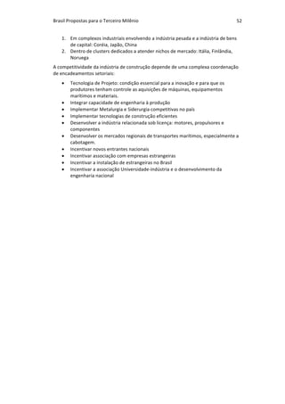 Brasil	Propostas	para	o	Terceiro	Milênio	 52	
1. Em	complexos	industriais	envolvendo	a	indústria	pesada	e	a	indústria	de	bens	
de	capital:	Coréia,	Japão,	China	
2. Dentro	de	clusters	dedicados	a	atender	nichos	de	mercado:	Itália,	Finlândia,	
Noruega	
A	competitividade	da	indústria	de	construção	depende	de	uma	complexa	coordenação	
de	encadeamentos	setoriais:	
• Tecnologia	de	Projeto:	condição	essencial	para	a	inovação	e	para	que	os	
produtores	tenham	controle	as	aquisições	de	máquinas,	equipamentos	
marítimos	e	materiais.	
• Integrar	capacidade	de	engenharia	à	produção		
• Implementar	Metalurgia	e	Siderurgia	competitivas	no	país	
• Implementar	tecnologias	de	construção	eficientes	
• Desenvolver	a	indústria	relacionada	sob	licença:	motores,	propulsores	e	
componentes	
• Desenvolver	os	mercados	regionais	de	transportes	marítimos,	especialmente	a	
cabotagem.	
• Incentivar	novos	entrantes	nacionais	
• Incentivar	associação	com	empresas	estrangeiras	
• Incentivar	a	instalação	de	estrangeiras	no	Brasil	
• Incentivar	a	associação	Universidade-indústria	e	o	desenvolvimento	da	
engenharia	nacional	
 