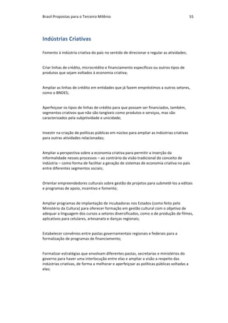 Brasil	Propostas	para	o	Terceiro	Milênio	 55	
Indústrias	Criativas	
Fomento	à	indústria	criativa	do	país	no	sentido	de	direcionar	e	regular	as	atividades;	
		
Criar	linhas	de	crédito,	microcrédito	e	financiamento	específicos	ou	outros	tipos	de	
produtos	que	sejam	voltados	à	economia	criativa;	
		
Ampliar	as	linhas	de	crédito	em	entidades	que	já	fazem	empréstimos	a	outros	setores,	
como	o	BNDES;	
		
Aperfeiçoar	os	tipos	de	linhas	de	crédito	para	que	possam	ser	financiados,	também,	
segmentos	criativos	que	não	são	tangíveis	como	produtos	e	serviços,	mas	são	
caracterizados	pela	subjetividade	e	unicidade;	
		
Investir	na	criação	de	políticas	públicas	em	núcleo	para	ampliar	as	indústrias	criativas	
para	outras	atividades	relacionadas;	
		
Ampliar	a	perspectiva	sobre	a	economia	criativa	para	permitir	a	inserção	da	
informalidade	nesses	processos	–	ao	contrário	da	visão	tradicional	do	conceito	de	
indústria	–	como	forma	de	facilitar	a	geração	de	sistemas	de	economia	criativa	no	país	
entre	diferentes	segmentos	sociais;	
		
Orientar	empreendedores	culturais	sobre	gestão	de	projetos	para	submetê-los	a	editais	
e	programas	de	apoio,	incentivo	e	fomento;	
		
Ampliar	programas	de	implantação	de	incubadoras	nos	Estados	(como	feito	pelo	
Ministério	da	Cultura)	para	oferecer	formação	em	gestão	cultural	com	o	objetivo	de	
adequar	a	linguagem	dos	cursos	a	setores	diversificados,	como	o	de	produção	de	filmes,	
aplicativos	para	celulares,	artesanato	e	danças	regionais;	
		
Estabelecer	convênios	entre	pastas	governamentais	regionais	e	federais	para	a	
formalização	de	programas	de	financiamento;	
		
Formalizar	estratégias	que	envolvam	diferentes	pastas,	secretarias	e	ministérios	do	
governo	para	haver	uma	interlocução	entre	elas	e	ampliar	a	visão	a	respeito	das	
indústrias	criativas,	de	forma	a	melhorar	e	aperfeiçoar	as	políticas	públicas	voltadas	a	
elas;	
		
 