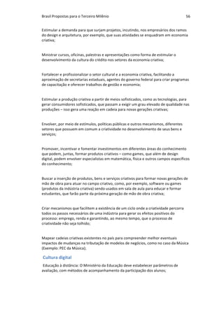 Brasil	Propostas	para	o	Terceiro	Milênio	 56	
Estimular	a	demanda	para	que	surjam	projetos,	incutindo,	nos	empresários	dos	ramos	
do	design	e	arquitetura,	por	exemplo,	que	suas	atividades	se	enquadram	em	economia	
criativa;	
		
Ministrar	cursos,	oficinas,	palestras	e	apresentações	como	forma	de	estimular	o	
desenvolvimento	da	cultura	do	crédito	nos	setores	da	economia	criativa;	
		
Fortalecer	e	profissionalizar	o	setor	cultural	e	a	economia	criativa,	facilitando	a	
aproximação	de	secretarias	estaduais,	agentes	do	governo	federal	para	criar	programas	
de	capacitação	e	oferecer	trabalhos	de	gestão	e	economia;	
Estimular	a	produção	criativa	a	partir	de	meios	sofisticados,	como	as	tecnologias,	para	
gerar	consumidores	sofisticados,	que	passam	a	exigir	um	grau	elevado	de	qualidade	nas	
produções	–	isso	gera	uma	reação	em	cadeia	para	novas	gerações	criativas;	
		
Envolver,	por	meio	de	estímulos,	políticas	públicas	e	outros	mecanismos,	diferentes	
setores	que	possuem	em	comum	a	criatividade	no	desenvolvimento	de	seus	bens	e	
serviços;	
		
Promover,	incentivar	e	fomentar	investimentos	em	diferentes	áreas	do	conhecimento	
que	podem,	juntas,	formar	produtos	criativos	–	como	games,	que	além	de	design	
digital,	podem	envolver	especialistas	em	matemática,	física	e	outros	campos	específicos	
do	conhecimento;	
		
Buscar	a	inserção	de	produtos,	bens	e	serviços	criativos	para	formar	novas	gerações	de	
mão	de	obra	para	atuar	no	campo	criativo,	como,	por	exemplo,	software	ou	games	
(produtos	da	indústria	criativa)	sendo	usados	em	sala	de	aula	para	educar	e	formar	
estudantes,	que	farão	parte	da	próxima	geração	de	mão	de	obra	criativa;	
		
Criar	mecanismos	que	facilitem	a	existência	de	um	ciclo	onde	a	criatividade	percorra	
todos	os	passos	necessários	de	uma	indústria	para	gerar	os	efeitos	positivos	do	
processo:	emprego,	renda	e	garantindo,	ao	mesmo	tempo,	que	o	processo	de	
criatividade	não	seja	tolhido;	
		
Mapear	cadeias	criativas	existentes	no	país	para	compreender	melhor	eventuais	
impactos	de	mudanças	na	tributação	de	modelos	de	negócios,	como	no	caso	da	Música	
(Exemplo:	PEC	da	Música);	
Cultura	digital	
Educação	à	distância:	O	Ministério	da	Educação	deve	estabelecer	parâmetros	de	
avaliação,	com	métodos	de	acompanhamento	da	participação	dos	alunos;	
		
 