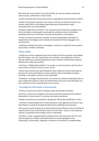 Brasil	Propostas	para	o	Terceiro	Milênio	 57	
Mais	apoio	do	“ensino	aberto”	por	parte	do	MEC,	por	meio	de	sistemas	simples	de	
acesso	a	aulas,	conferências	e	cursos	online;	
	Investir	em	plataformas	virtuais	para	simular	a	aplicação	de	conhecimentos	na	prática;	
	Ampliar	investimentos	e	garantir	mais	acesso	à	internet	nos	Pontos	de	Cultura,	que	
reúnem,	desde	2003,	comunidades	organizadas	que	já	desenvolviam	ações	
socioculturais	em	suas	comunidades;	
Produção	colaborativa	via	Internet:	criar	mecanismos	de	inclusão	da	sociedade	como	
forma	de	ampliar	a	participação	na	produção	de	conteúdo	cultural	e	jornalístico,	
quebrando	barreiras	e	facilitando	a	troca	de	conhecimento	e	informações;	
	Investir	em	meios	de	aumentar	e	facilitar	o	acesso	da	população	à	educação	e	a	
equipamentos	tecnológicos	como	método	de	amadurecimento	da	linguagem	e	do	
conhecimento;	
	Estabelecer	métodos	de	acesso	a	tecnologias	e	incentivar	a	criação	de	canais	próprios	
para	produzir	e	mediar	conteúdos;	
Novas	mídias	
Criação	de	um	marco	regulatório	para	novas	mídias,	de	forma	a	garantir	a	pluralidade	
das	informações,	mas	sem	comprometer,	por	exemplo,	a	privacidade	dos	usuários	–	
além	de	impedir	que	a	padronização	desses	canais	orientem	e	determinem	os	gostos,	
preferências	e	ações	dos	usuários;	
	Incentivar	a	“alfabetização	midiática”	nas	escolas,	ou	seja,	levar	para	a	sala	de	aula	as	
novas	mídias	e	orientar	os	alunos	a	como	usá-las;	
	Garantir	que	o	processo	de	apresentação	de	novas	mídias	nas	escolas	seja	focado	no	
processo	de	cultura	participativa,	em	que	os	alunos	sejam	incentivados	e	produzir	
conteúdo,	e	não	apenas	consumir	o	que	é	difundido;	
	Possibilitar	a	reciclagem	de	professores,	com	rotinas	de	constante	atualização	sobre	as	
novas	mídias	para	viabilizar	o	fluxo	do	conhecimento	como	uma	via	de	mão	dupla,	em	
que	o	professor	ensina	e	aprende	junto	com	os	alunos;	
Tecnologia	da	Informação	e	Comunicação	
Fortificar	a	estrutura	de	apoio	à	inovação	no	país	direcionada	às	startups;	
Incentivar	a	cultura	da	curiosidade	e	do	interesse	pelo	desenvolvimento	de	software	
(chamado	de	“cultura	hacker”)	e	sistemas	entre	jovens	brasileiros;	
	Ampliar	mecanismos	que	aumentem	a	geração	de	mão	de	obra	qualificada	no	setor;	
	Incentivar	o	empreendedorismo	no	setor	para	gerar	novos	agentes	econômicos	e	que	
diversifiquem	o	campo	de	atuação	da	mão	de	obra	qualificada	que	for	gerada;	
	Mais	apoio	por	parte	do	governo	ao	desenvolvimento	de	softwares	livres	em	função	do	
impacto	positivo	que	esses	produtos	causam	nos	mercados	–	já	que	o	setor	acaba	por	
acelerar	o	surgimento	de	tecnologias	novas	e	melhoradas;	
	Incentivar,	no	país,	a	popularização	do	software	livre	como	mecanismo	de	criar	uma	
série	de	pequenos	e	médios	empreendimentos	de	serviços	agregados	como	
implantação,	customização,	integração,	consultoria,	treinamento	e	competitividade;	
		
 
