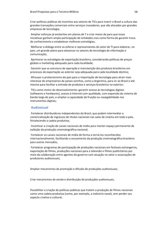 Brasil	Propostas	para	o	Terceiro	Milênio	 58	
Criar	políticas	públicas	de	incentivo	aos	setores	de	TICs	para	inserir	o	Brasil	a	cultura	das	
grandes	transações	comerciais	entre	serviços	inovadores,	que	são	alocados	por	grandes	
empresas	de	tecnologia;	
	Ampliar	esforços	já	existentes	em	planos	de	T	e	criar	meios	de	para	que	essas	
iniciativas	ganhem	ampla	participação	de	entidades	civis	como	forma	de	garantir	troca	
de	conhecimento	e	estabelecer	melhores	estratégias;	
	Melhorar	o	diálogo	entre	as	esferas	e	representantes	do	setor	de	TI	para	elaborar,	no	
país,	um	grande	plano	para	alavancar	os	setores	de	tecnologia	da	informação	e	
comunicação;	
	Aprimorar	as	estratégias	de	exportação	brasileira,	considerando	políticas	de	preços	
globais	e	marketing	adequado	para	cada	localidade;	
	Garantir	que	as	estrutura	de	operação	e	manutenção	dos	produtos	brasileiros	em	
processos	de	exportação	ao	exterior	seja	adequada	para	cada	localidade	destino;	
	Afrouxar	o	protecionismo	do	país	para	a	importação	de	tecnologia	para	atrair	mais	
interesse	de	empresários	de	países	vizinhos,	como	a	Argentina,	para	vir	ao	Brasil	e	até	
mesmo	para	facilitar	a	entrada	de	produtos	e	serviços	brasileiros	no	exterior;	
	TICs	como	motor	do	desenvolvimento:	garantir	acesso	às	tecnologias	digitais	
(softwares	e	hardwares),	acesso	à	Internet	com	qualidade,	com	expansão	do	sistema	de	
banda	larga	do	país,	e	ampliar	a	capacidade	de	fruição	ou	navegabilidade	nos	
instrumentos	digitais;	
Audiovisual	
Fortalecer	distribuidoras	independentes	do	Brasil,	que	podem	intermediar	a	
comercialização	de	ingressos	de	títulos	nacionais	nas	salas	de	cinema	em	todo	o	país,	
fortalecendo	a	cadeia	produtiva;	
	Incentivar	a	criação	de	canais	nacionais	de	mídia	para	manter	espaço	permanente	de	
exibição	da	produção	cinematográfica	nacional;	
	Fortalecer	os	canais	nacionais	de	mídia	de	forma	a	torná-los	reconhecidos	
internacionalmente,	facilitando	o	escoamento	da	produção	cinematográfica	brasileira	
para	outros	mercados;	
	Fortalecer	programas	de	participação	de	produções	nacionais	em	festivais	estrangeiros,	
exportação	de	filmes,	produções	nacionais	para	a	televisão	e	filmes	publicitários	por	
meio	da	colaboração	entre	agentes	do	governo	com	atuação	no	setor	e	associações	de	
produtores	audiovisuais;	
		
Ampliar	mecanismos	de	promoção	e	difusão	de	produções	audiovisuais;	
		
Criar	mecanismos	de	venda	e	distribuição	de	produções	audiovisuais;	
		
Possibilitar	a	criação	de	políticas	públicas	que	tratem	a	produção	de	filmes	nacionais	
como	uma	cadeia	produtiva	(como,	por	exemplo,	a	indústria	naval),	sem	perder	seu	
aspecto	criativo	e	cultural;	
		
 