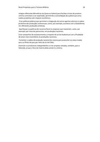 Brasil	Propostas	para	o	Terceiro	Milênio	 59	
Integrar	diferentes	Ministérios	do	Governo	Federal	para	facilitar	o	trato	do	produto	
cinema	como	bem	a	ser	exportado,	permitindo	a	consolidação	do	audiovisual	como	
cadeia	produtiva	com	impacto	econômico;	
	Criar	políticas	públicas	que	permitam	a	integração	de	outros	agentes	setoriais	à	cadeia	
produtiva	das	produções	audiovisuais,	como,	por	exemplo,	acontece	com	a	Globofilmes	
em	diferentes	produções	artísticas;	
	Aperfeiçoar	as	políticas	de	renúncia	fiscal	às	empresas	que	investirem,	como,	por	
exemplo,	por	meio	de	patrocínios,	em	produções	nacionais;	
Criar	campanhas	de	esclarecimentos	a	respeito	da	Lei	do	Audiovisual	com	a	finalidade	
de	atrair	mais	investidores	às	produções	nacionais;	
	Fomentar	a	cadeia	de	produção	nacional	do	cinema	para	preencher	as	cotas	criadas	
para	os	filmes	do	país	por	meio	da	Lei	do	Cabo;	
Estimular	os	produtores	independentes	a	criar	projetos	voltados,	também,	para	a	
televisão,	já	que	o	foco	da	maioria	deles	ainda	é	o	cinema;	
	
	
	
	
		
	
	
			
	
		
	
 