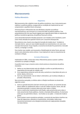 Brasil	Propostas	para	o	Terceiro	Milênio	 7	
Macroeconomia	
Política	Monetária	
Diagnóstico	
Macroeconomia	não	o	objetivo	maior	da	política	econômica,	mas	o	instrumento	para	
viabilizar	as	políticas	públicas,	assegurando	as	condições	de	implementá-las	sem	
comprometer	o	equilíbrio	fiscal	e	de	preços.	
A	herança	fiscal	e	inflacionária	dos	anos	80	deixou	sequelas	nas	políticas	
macroeconômicas,	que	tornaram-se	o	centro	de	todas	as	políticas	públicas.	Essa	
preponderância	fez	com	que	fossem	jogados	para	segundo	plano	todas	as	sequelas	de	
políticas	monetárias	agressivas,	de	políticas	fiscais	pro-cíclicas.		
Juros	extraordinariamente	elevados	passaram	a	ser	tratados	como	inevitáveis;	assim	
como	metas	elevadas	de	superávit	mesmo	com	a	economia	desaquecida.	
Nos	próximos	anos,	haverá	uma	etapa	de	transição	do	modelo	atual	-	fundado	no	
mercado	interno	-	para	um	novo	modelo	baseado	nos	investimentos	e	em	uma	nova	
inserção	internacional.	O	que	impediu	a	economia	de	afundar	foi	justamente	o	mercado	
interno,	o	emprego	e	a	renda.		
Para	manter	esse	modelo,	será	necessária	a	flexibilização	de	metas	fiscais,	para	que	
atuem	como	elementos	contra-cíclicos.	E	isso	implicará	em	rever	os	mecanismos	de	
combate	à	inflação.	
As	metas	inflacionárias	
Implantada	em	2001,	a	teoria	das	metas	inflacionárias	passou	a	pautar	a	política	
monetária	no	combate	à	inflação.		
A	questão	maior	é	que	a	maneira	como	a	teoria	aciona	os	mecanismos	de	política	
monetária.	
1. Define-se	uma	determinada	meta	de	inflação	e	confere-se	periodicamente	as	
expectativas	do	mercado	em	relação	a	ela.	
2. Se	as	expectativas	estiveram	acima	da	meta,	aumenta-se	a	taxa	básica	de	juros;	se	
estiver	abaixo,	diminui-se.	
3. Com	isso,	teoricamente		visa-se	reduzir	a	demanda	e,	por	via	dessa	redução,	as	
pressões	inflacionárias.	
Nas	economias	avançadas,	os	efeitos	sobre	a	inflação	manifestam-se	através	dos	
seguintes	canais:	
1. Como	os	spreads	bancários	são	bem	menores	que	no	Brasil,	um	aumento	da	taxa	
básica	reflete-se	rapidamente	sobre	o	custo	do	crédito	na	ponta.	Assim,	não	são	
necessários	grandes	e	custosos	saltos	para	atuar	sobre	o	crédito.	
2. Como	a	maioria	dos	investimentos	é	pré-fixado,	cada	aumento	dos	juros	reduz	o	
valor	presente	dos	títulos	públicos,	criando	o	chamado	efeito-pobreza.	O	americano	
sente	que	seu	patrimônio	reduziu	-	nos	fundos	ou	nas	ações	-	e	tratará	de	moderar	
gastos.	
3. Como	existem	canais	monetários	azeitados,	o	aumento	da	taxa	básica	interfere	nas	
taxas	de	longo	prazo,	afetando	os	investimentos.	Articulados,	todos	esses	
mecanismos	promovem	uma	redução	da	demanda	sem	exigir	grandes	elevações	
nas	taxas	básicas.	
 