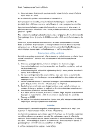 Brasil	Propostas	para	o	Terceiro	Milênio	 8	
4. Como	são	países	de	economia	aberta	e	moedas	conversíveis,	há	pouca	influência	
sobre	a	taxa	de	câmbio.	
No	Brasil	não	está	presente	nenhuma	dessas	características.		
Com	spreads	muito	elevados,	um	aumento	da	Selic	não	impacta	o	valor	final	da	
prestação	do	crediário	ou	mesmo	no	capital	de	giro	de	empresas	pequenas	e	médias.	
Com	os	títulos	pós-fixados,	em	vez	do	efeito-pobreza,	o	aumento	da	Selic	provoca	o	
efeito-riqueza:	deixa	o	investidor	com	a	sensação	de	estar	mais	rico	e,	portanto,	mais	
propenso	a	gastar.	
Não	existe	um	mercado	privado	de	financiamento	de	longo	prazo.	Os	investimentos	são	
financiados	por	linhas	de	crédito	do	BNDES	amarrados	à	TJLP,	sem	influência	alguma	da	
Selic.	
Além	disso,	a	política	de	metas	inflacionárias	é	acionada	indistintamente,	tratando	
todos	os	aumentos	de	preços	como	se	fosse	pressão	de	demanda.	Estudos	recentes	
comprovam	que	os	dois	principais	fatores	realimentadores	da	inflação	são	os	preços	
administrados	-	que	carregam	a	inflação	passada	-	e	o	efeito-expectativas.	
O	desmonte	da	política	econômica	
Em	todo	esse	período,	o	combate	à	inflação	baseou-se	exclusivamente	na	relação	"juros	
altos	e	câmbio	baixo",	desmontando	todos	os	demais	instrumentos	de	política	
econômica.	
1. Provocou	apreciação	do	real,	reduzindo	o	impacto	dos	chamados	preços	
internacionalizados	mas,	com	isso,	anulando	o	uso	da	política	cambial	em	projetos	
de	desenvolvimento.	
2. Aumentando	os	juros,	Impactou	o	orçamento	público,	a	dívida	pública,	reduzindo	o	
espaço	de	manobra	fiscal.	
3. Ao	impor	contingenciamentos	orçamentários	-	para	fazer	frente	ao	aumento	de	
gastos	com	juros	-		arrebentou	com	a	programação	de	investimentos	do	país	e	com	
os	gastos	sociais.	
4. Anulou	o	remanejamento	da	poupança	interna	para	o	mercado	de	renda	variável,	a	
partir	do	qual	poderia	financiar	a	infraestrutura	e	as	empresas.	
5. Estabeleceram	um	elevado	custo	de	oportunidade	para	o	capital,	ampliando	sua	
margem	de	lucros	e,	também,	os	parâmetros	de	retorno	dos	novos	investimentos.	
6. Concentrou	a	distribuição	funcional	da	renda.	
7. Não	afetou	o	custo	do	crédito,	mas	influiu	nas	taxas	longas	de	juros	-	que	servem	de	
base	para	os	investimentos	-	além	de	ter	ampliado	o	custo	fiscal	dos	aporte	do	
Tesouro	no	BNDES.	
8. Ao	acelerar	o	crescimento,	mantendo	o	câmbio	apreciado,	levou	a	uma	explosão	de	
importações	e	à	fragilização	das	contas	externas.	
Propostas	
Uma	nova	política	monetária	exigirá	do	próximo	governo	uma	discussão	ampla	para	
substituir	os	mecanismos	do	sistema	de	metas	inflacionárias.	
As	alternativas	propostas	-	aumento	do	superávit	fiscal	ou	o	uso	de	medidas	prudenciais	
no	crédito	-	não	entram	na	raiz	da	questão.	São	medidas	para	tratar	de	inflação	de	
demanda.	E	os	dados	indicam	que,	nesses	anos	todos,	o	país	sofreu	impacto	de	inflação	
de	custos	-	devido	a	choques	externos	de	commodities	-	e	inflação	inercial	-	devido	ao	
peso	dos	preços	administrados	nos	dados	finais	de	inflação.	
A	política	macroeconômica	precisará	mudar	o	foco:	
 