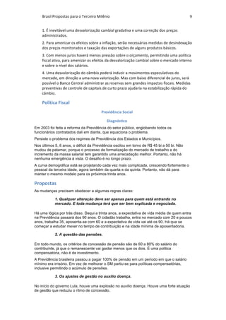 Brasil	Propostas	para	o	Terceiro	Milênio	 9	
1.	É	inevitável	uma	desvalorização	cambial	gradativa	e	uma	correção	dos	preços	
administrados.	
2.	Para	amenizar	os	efeitos	sobre	a	inflação,	serão	necessárias	medidas	de	desindexação	
dos	preços	monitorados	e	taxação	das	exportações	de	alguns	produtos	básicos.	
3.	Com	menos	juros	haverá	menos	pressão	sobre	o	orçamento,	permitindo	uma	política	
fiscal	ativa,	para	amenizar	os	efeitos	da	desvalorização	cambial	sobre	o	mercado	interno	
e	sobre	o	nível	dos	salários.	
4.	Uma	desvalorização	do	câmbio	poderá	induzir	a	movimentos	especulativos	do	
mercado,	em	direção	a	uma	nova	valorização.	Mas	com	baixo	diferencial	de	juros,	será	
possível	o	Banco	Central	administrar	as	reservas	sem	grandes	impactos	fiscais.	Medidas	
preventivas	de	controle	de	capitais	de	curto	prazo	ajudaria	na	estabilização	rápida	do	
câmbio.	
Política	Fiscal	
Previdência	Social	
Diagnóstico	
Em 2003 foi feita a reforma da Previdência do setor público, englobando todos os
funcionários contratados dali em diante, que equaciona o problema.
Persiste o problema dos regimes de Previdência dos Estados e Municípios.
Nos últimos 5, 6 anos, o déficit da Previdência oscilou em torno de R$ 45 bi a 50 bi. Não
mudou de patamar, porque o processo de formalização do mercado de trabalho e do
incremento da massa salarial tem garantido uma arrecadação melhor. Portanto, não há
nenhuma emergência à vista. O desafio é no longo prazo.
A curva demográfica está se projetando cada vez mais complicada, crescendo fortemente o
pessoal da terceira idade, agora também da quarta e da quinta. Portanto, não dá para
manter o mesmo modelo para os próximos trinta anos.
Propostas	
As mudanças precisam obedecer a algumas regras claras:
1. Qualquer alteração deve ser apenas para quem está entrando no
mercado. E toda mudança terá que ser bem explicada e negociada.
Há uma lógica por trás disso. Daqui a trinta anos, a expectativa de vida média de quem entra
na Previdência passará dos 90 anos. O cidadão trabalha, entra no mercado com 20 e poucos
anos, trabalha 35, aposenta-se com 60 e a expectativa de vida vai até os 90. Há que se
começar a estudar mexer no tempo de contribuição e na idade mínima de aposentadoria.
2. A questão das pensões.
Em todo mundo, os critérios de concessão de pensão são de 60 a 80% do salário do
contribuinte, já que o remanescente vai gastar menos que os dois. É uma politica
compensatória, não é de investimento.
A Previdência brasileira passou a pagar 100% de pensão em um período em que o salário
mínimo era irrisório. Em vez de melhorar o SM partiu-se para políticas compensatórias,
inclusive permitindo o acúmulo de pensões.
3. Os ajustes de gestão no auxílio doença.
No início do governo Lula, houve uma explosão no auxílio doença. Houve uma forte atuação
de gestão que reduziu o ritmo de concessão.
 