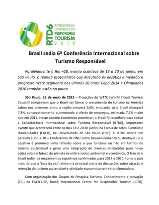  

           Brasil	
  sedia	
  6ª	
  Conferência	
  Internacional	
  sobre	
  
                          Turismo	
  Responsável	
  
       Paralelamente	
   à	
   Rio	
   +20,	
   evento	
   acontece	
   de	
   18	
   a	
   20	
   de	
   junho,	
   em	
  
São	
  Paulo,	
  e	
  reunirá	
  especialistas	
  que	
  discutirão	
  os	
  desafios	
  e	
  medirão	
  o	
  
progresso	
  neste	
  segmento	
  nos	
  últimos	
  20	
  anos;	
  Copa	
  2014	
  e	
  Olimpíadas	
  
2016	
  também	
  estão	
  na	
  pauta	
  

        São	
   Paulo,	
   29	
   de	
   maio	
   de	
   2012	
   –	
   Projeções	
   do	
   WTTC	
   (World	
   Travel	
   Tourism	
  
Council)	
   comprovam	
   que	
   o	
   Brasil	
   vai	
   liderar	
   o	
   crescimento	
   do	
   turismo	
   na	
   América	
  
Latina	
   nos	
   próximos	
   anos:	
   a	
   região	
   crescerá	
   5,6%,	
   enquanto	
   só	
   o	
   Brasil	
   alcançará	
  
7,8%,	
   consecutivamente	
   aumentando	
   a	
   oferta	
   de	
   empregos,	
   estimada	
   7,1%	
   maior	
  
que	
   em	
   2012.	
   Neste	
   cenário	
   econômico	
   promissor,	
   o	
   Brasil	
   foi	
   escolhido	
   para	
   sediar	
  
a	
   6aConferência	
   Internacional	
   sobre	
   Turismo	
   Responsável	
   (RTD6),	
   importante	
  
evento	
  que	
  acontecerá	
  entre	
  os	
  dias	
  18	
  e	
  20	
  de	
  junho,	
  na	
  Escola	
  de	
  Artes,	
  Ciências	
  e	
  
Humanidades	
   (EACH),	
   na	
   Universidade	
   de	
   São	
   Paulo	
   (USP).	
   O	
   RTD6	
   ocorre	
   em	
  
paralelo	
  à	
  Rio	
  +	
  20	
  –	
  Conferência	
  da	
  ONU	
  sobre	
  Desenvolvimento	
  Sustentável	
  -­‐	
  e	
  o	
  
objetivo	
   é	
   promover	
   uma	
   reflexão	
   sobre	
   o	
   que	
   funciona	
   ou	
   não	
   em	
   termos	
   de	
  
turismo	
   sustentável	
   e	
   gerar	
   uma	
   integração	
   de	
   diversas	
   instituições	
   para	
   novas	
  
ações	
  sobre	
  o	
  futuro	
  do	
  planeta	
  na	
  esfera	
  social,	
  ambiental	
  e	
  econômica.	
  O	
  fato	
  de	
  o	
  
Brasil	
  sediar	
  os	
  megaeventos	
  esportivos	
  confirmados	
  para	
  2014	
  e	
  2016,	
  torna	
  o	
  país	
  
mais	
  do	
  que	
  a	
  ‘bola	
  da	
  vez’,	
  eleva-­‐o	
  à	
  principal	
  arena	
  de	
  discussões	
  sobre	
  atração	
  e	
  
retenção	
  do	
  turismo	
  sustentável	
  e	
  atividade	
  economicamente	
  transformadora.	
  

        Com	
   organização	
   dos	
   Grupos	
   de	
   Pesquisa	
   Turismo,	
   Conhecimento	
   e	
   Inovação	
  
(TCI)	
   da	
   EACH-­‐USP,	
   Brasil;	
   International	
   Centre	
   for	
   Responsible	
   Tourism	
   (ICTR),	
  
 
