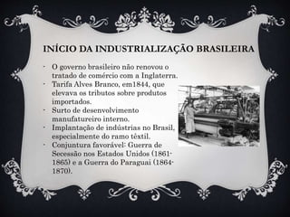 INÍCIO DA INDUSTRIALIZAÇÃO BRASILEIRA
- O governo brasileiro não renovou o
tratado de comércio com a Inglaterra.
- Tarifa Alves Branco, em1844, que
elevava os tributos sobre produtos
importados.
- Surto de desenvolvimento
manufatureiro interno.
- Implantação de indústrias no Brasil,
especialmente do ramo têxtil.
- Conjuntura favorável: Guerra de
Secessão nos Estados Unidos (1861-
1865) e a Guerra do Paraguai (1864-
1870).
 