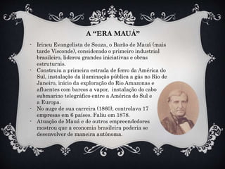 A “ERA MAUÁ”
- Irineu Evangelista de Souza, o Barão de Mauá (mais
tarde Visconde), considerado o primeiro industrial
brasileiro, liderou grandes iniciativas e obras
estruturais.
- Construiu a primeira estrada de ferro da América do
Sul, instalação da iluminação pública a gás no Rio de
Janeiro, inicio da exploração do Rio Amazonas e
afluentes com barcos a vapor, instalação do cabo
submarino telegráfico entre a América do Sul e
a Europa.
- No auge de sua carreira (1860), controlava 17
empresas em 6 países. Faliu em 1878.
- Atuação de Mauá e de outros empreendedores
mostrou que a economia brasileira poderia se
desenvolver de maneira autônoma.
 