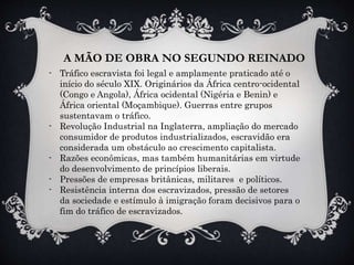 A MÃO DE OBRA NO SEGUNDO REINADO
- Tráfico escravista foi legal e amplamente praticado até o
início do século XIX. Originários da África centro-ocidental
(Congo e Angola), África ocidental (Nigéria e Benin) e
África oriental (Moçambique). Guerras entre grupos
sustentavam o tráfico.
- Revolução Industrial na Inglaterra, ampliação do mercado
consumidor de produtos industrializados, escravidão era
considerada um obstáculo ao crescimento capitalista.
- Razões econômicas, mas também humanitárias em virtude
do desenvolvimento de princípios liberais.
- Pressões de empresas britânicas, militares e políticos.
- Resistência interna dos escravizados, pressão de setores
da sociedade e estímulo à imigração foram decisivos para o
fim do tráfico de escravizados.
 