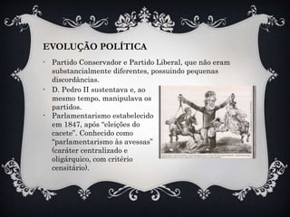 EVOLUÇÃO POLÍTICA
- Partido Conservador e Partido Liberal, que não eram
substancialmente diferentes, possuindo pequenas
discordâncias.
- D. Pedro II sustentava e, ao
mesmo tempo, manipulava os
partidos.
- Parlamentarismo estabelecido
em 1847, após “eleições do
cacete”. Conhecido como
“parlamentarismo às avessas”
(caráter centralizado e
oligárquico, com critério
censitário).
 