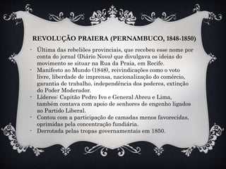 REVOLUÇÃO PRAIERA (PERNAMBUCO, 1848-1850)
- Última das rebeliões provinciais, que recebeu esse nome por
conta do jornal (Diário Novo) que divulgava os ideias do
movimento se situar na Rua da Praia, em Recife.
- Manifesto ao Mundo (1848), reivindicações como o voto
livre, liberdade de imprensa, nacionalização do comércio,
garantia de trabalho, independência dos poderes, extinção
do Poder Moderador.
- Líderes: Capitão Pedro Ivo e General Abreu e Lima,
também contava com apoio de senhores de engenho ligados
ao Partido Liberal.
- Contou com a participação de camadas menos favorecidas,
oprimidas pela concentração fundiária.
- Derrotada pelas tropas governamentais em 1850.
 