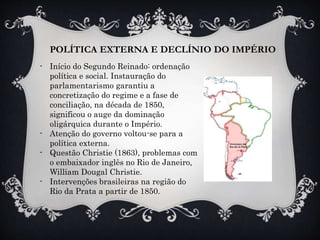 POLÍTICA EXTERNA E DECLÍNIO DO IMPÉRIO
- Início do Segundo Reinado: ordenação
política e social. Instauração do
parlamentarismo garantiu a
concretização do regime e a fase de
conciliação, na década de 1850,
significou o auge da dominação
oligárquica durante o Império.
- Atenção do governo voltou-se para a
política externa.
- Questão Christie (1863), problemas com
o embaixador inglês no Rio de Janeiro,
William Dougal Christie.
- Intervenções brasileiras na região do
Rio da Prata a partir de 1850.
 