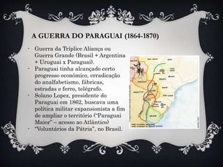 A GUERRA DO PARAGUAI (1864-1870)
- Guerra da Tríplice Aliança ou
Guerra Grande (Brasil + Argentina
+ Uruguai x Paraguai).
- Paraguai tinha alcançado certo
progresso econômico, erradicação
do analfabetismo, fábricas,
estradas e ferro, telégrafo.
- Solano Lopez, presidente do
Paraguai em 1862, buscava uma
política militar expansionista a fim
de ampliar o território (“Paraguai
Maior” – acesso ao Atlântico)
- “Voluntários da Pátria”, no Brasil.
 