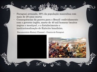 - Paraguai arrasado, 90% da população masculina com
mais de 20 anos morta
- Consequências da guerra para o Brasil: endividamento
com o governo inglês, morte de 40 mil homens (muitos
negros e mestiços), e o fortalecimento e
institucionalização do Exército brasileiro.
Documentário History Channel – Guerra do Paraguai
 