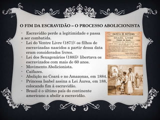 O FIM DA ESCRAVIDÃO – O PROCESSO ABOLICIONISTA
- Escravidão perde a legitimidade e passa
a ser combatida.
- Lei do Ventre Livre (1871): os filhos de
escravizadas nascidos a partir dessa data
eram considerados livres.
- Lei dos Sexagenários (1885): libertava os
escravizados com mais de 60 anos.
- Movimento Abolicionista.
- Caifazes.
- Abolição no Ceará e no Amazonas, em 1884.
- Princesa Isabel assina a Lei Áurea, em 188,
colocando fim à escravidão.
- Brasil é o último país do continente
americano a abolir a escravidão.
 