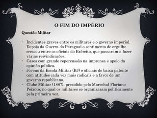 O FIM DO IMPÉRIO
Questão Militar
- Incidentes graves entre os militares e o governo imperial.
Depois da Guerra do Paraguai o sentimento de orgulho
cresceu entre os oficiais do Exército, que passaram a fazer
várias reivindicações.
- Casos com grande repercussão na imprensa e apoio da
opinião pública.
- Jovens da Escola Militar (RJ) e oficiais de baixa patente
com atitudes cada vez mais radicais e a favor de um
governo republicano.
- Clube Militar (1887), presidido pelo Marechal Floriano
Peixoto, no qual os militares se organizaram politicamente
pela primeira vez.
 