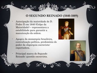 O SEGUNDO REINADO (1840-1889)
- Antecipação da maioridade de D.
Pedro II em 1840 (Golpe da
Maioridade) – representava a
estabilidade para garantir a
manutenção da ordem.
- Apogeu da monarquia brasileira,
centralização política, predomínio do
poder da oligarquia escravista-
exportadora.
- Principal marca do Segundo
Reinado: questão escravista.
 
