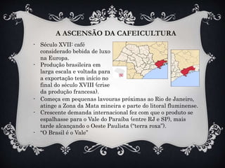 A ASCENSÃO DA CAFEICULTURA
- Século XVII: café
considerado bebida de luxo
na Europa.
- Produção brasileira em
larga escala e voltada para
a exportação tem início no
final do século XVIII (crise
da produção francesa).
- Começa em pequenas lavouras próximas ao Rio de Janeiro,
atinge a Zona da Mata mineira e parte do litoral fluminense.
- Crescente demanda internacional fez com que o produto se
espalhasse para o Vale do Paraíba (entre RJ e SP), mais
tarde alcançando o Oeste Paulista (“terra roxa”).
- “O Brasil é o Vale”
 