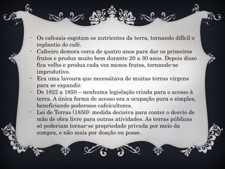 - Os cafezais esgotam os nutrientes da terra, tornando difícil o
replantio do café.
- Cafeeiro demora cerca de quatro anos para dar os primeiros
frutos e produz muito bem durante 20 a 30 anos. Depois disso
fica velho e produz cada vez menos frutos, tornando-se
improdutivo.
- Era uma lavoura que necessitava de muitas terras virgens
para se expandir.
- De 1822 a 1850 – nenhuma legislação criada para o acesso à
terra. A única forma de acesso era a ocupação pura e simples,
beneficiando poderosos cafeicultores.
- Lei de Terras (1850): medida decisiva para conter o desvio de
mão de obra livre para outras atividades. As terras públicas
só poderiam tornar-se propriedade privada por meio da
compra, e não mais por doação ou posse.
 