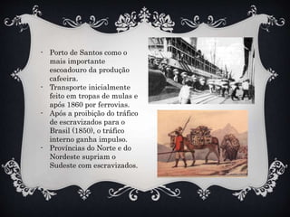- Porto de Santos como o
mais importante
escoadouro da produção
cafeeira.
- Transporte inicialmente
feito em tropas de mulas e
após 1860 por ferrovias.
- Após a proibição do tráfico
de escravizados para o
Brasil (1850), o tráfico
interno ganha impulso.
- Províncias do Norte e do
Nordeste supriam o
Sudeste com escravizados.
 