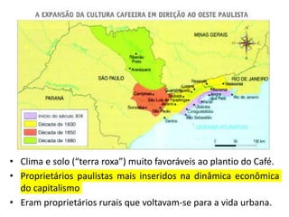 • Clima e solo (“terra roxa”) muito favoráveis ao plantio do Café.
• Proprietários paulistas mais inseridos na dinâmica econômica
do capitalismo
• Eram proprietários rurais que voltavam-se para a vida urbana.
 