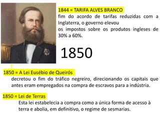 1850
1850 = A Lei Eusébio de Queirós
decretou o fim do tráfico negreiro, direcionando os capitais que
antes eram empregados na compra de escravos para a indústria.
1844 = TARIFA ALVES BRANCO
fim do acordo de tarifas reduzidas com a
Inglaterra, o governo elevou
os impostos sobre os produtos ingleses de
30% a 60%.
1850 = Lei de Terras
Esta lei estabelecia a compra como a única forma de acesso à
terra e abolia, em definitivo, o regime de sesmarias.
 