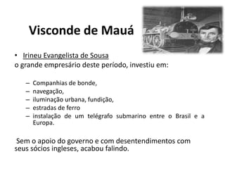Visconde de Mauá
• Irineu Evangelista de Sousa
o grande empresário deste período, investiu em:
– Companhias de bonde,
– navegação,
– iluminação urbana, fundição,
– estradas de ferro
– instalação de um telégrafo submarino entre o Brasil e a
Europa.
Sem o apoio do governo e com desentendimentos com
seus sócios ingleses, acabou falindo.
 