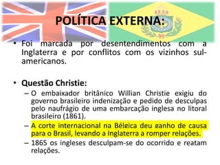 POLÍTICA EXTERNA:
• Foi marcada por desentendimentos com a
Inglaterra e por conflitos com os vizinhos sul-
americanos.
• Questão Christie:
– O embaixador britânico Willian Christie exigiu do
governo brasileiro indenização e pedido de desculpas
pelo naufrágio de uma embarcação inglesa no litoral
brasileiro (1861).
– A corte internacional na Bélgica deu ganho de causa
para o Brasil, levando a Inglaterra a romper relações.
– 1865 os ingleses desculpam-se do ocorrido e reatam
relações.
 