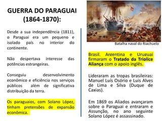 GUERRA DO PARAGUAI
(1864-1870):
Desde a sua independência (1811),
o Paraguai era um pequeno e
isolado país no interior do
continente.
Não despertava interesse das
potências estrangeiras.
Conseguiu desenvolvimento
econômico e eficiência nos serviços
públicos além de significativa
distribuição da terra.
Os paraguaios, com Solano López,
tinham pretensões de expansão
econômica.
Brasil, Argentina e Uruguai
firmaram o Tratado da Tríplice
Aliança com o apoio inglês.
Lideraram as tropas brasileiras:
Manuel Luís Osório e Luis Alves
de Lima e Silva (Duque de
Caxias).
Em 1869 os Aliados avançaram
sobre o Paraguai e entraram e
Assunção, no ano seguinte
Solano López é assassinado.
Batalha naval do Riachuelo
 