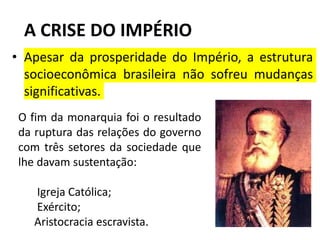 A CRISE DO IMPÉRIO
• Apesar da prosperidade do Império, a estrutura
socioeconômica brasileira não sofreu mudanças
significativas.
O fim da monarquia foi o resultado
da ruptura das relações do governo
com três setores da sociedade que
lhe davam sustentação:
Igreja Católica;
Exército;
Aristocracia escravista.
 
