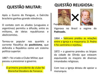QUESTÃO MILITAR:
Após a Guerra do Paraguai, o Exército
brasileiro ganhou grande relevância.
O contato com os aliados (uruguaios e
argentinos) permitiu a difusão, entre os
militares, de ideias republicanas e
abolicionistas.
Tornou-se popular nos quartéis a
corrente filosófica do positivismo, que
defendia a República como um sistema
político superior.
1887 = foi criado o Clube Militar, que
passou a pressionar o governo.
O primeiro presidente do clube foi
Marechal Deodoro da Fonseca.
Vigorava no Brasil o regime do
Padroado.
1864 = Vaticano proibiu as relações
entre a Igreja e a maçonaria. D. Pedro
II foi contrário e rejeitou.
1872 = o governo prendeu os bispos
da cidade de Olinda que estavam
expulsando os maçons de diversas
irmandades religiosas.
Com isso a Igreja deixou de apoiar a
monarquia.
QUESTÃO RELIGIOSA:
Papa Pio IX
 