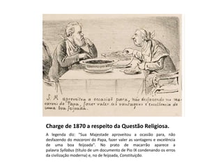 Charge de 1870 a respeito da Questão Religiosa.
A legenda diz: "Sua Majestade aproveitou a ocasião para, não
desfazendo do macaroni do Papa, fazer valer as vantagens e excelência
de uma boa feijoada". No prato de macarrão aparece a
palavra Syllabus (título de um documento de Pio IX condenando os erros
da civilização moderna) e, no de feijoada, Constituição.
 