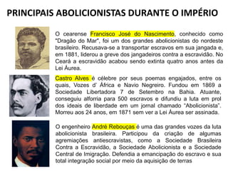PRINCIPAIS ABOLICIONISTAS DURANTE O IMPÉRIO
O cearense Francisco José do Nascimento, conhecido como
"Dragão do Mar", foi um dos grandes abolicionistas do nordeste
brasileiro. Recusava-se a transportar escravos em sua jangada e,
em 1881, liderou a greve dos jangadeiros contra a escravidão. No
Ceará a escravidão acabou sendo extinta quatro anos antes da
Lei Áurea.
Castro Alves é célebre por seus poemas engajados, entre os
quais, Vozes d’ África e Navio Negreiro. Fundou em 1869 a
Sociedade Libertadora 7 de Setembro na Bahia. Atuante,
conseguiu alforria para 500 escravos e difundiu a luta em prol
dos ideais de liberdade em um jornal chamado “Abolicionista”.
Morreu aos 24 anos, em 1871 sem ver a Lei Áurea ser assinada.
O engenheiro André Rebouças é uma das grandes vozes da luta
abolicionista brasileira. Participou da criação de algumas
agremiações antiescravistas, como a Sociedade Brasileira
Contra a Escravidão, a Sociedade Abolicionista e a Sociedade
Central de Imigração. Defendia a emancipação do escravo e sua
total integração social por meio da aquisição de terras
 