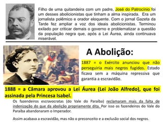 Filho de uma quitandeira com um padre, José do Patrocínio foi
um desses abolicionistas que tinham a alma inspirada. Era um
jornalista polêmico e orador eloquente. Com o jornal Gazeta da
Tarde fez ampliar a voz dos ideais abolicionistas. Terminou
exilado por criticar demais o governo e problematizar a questão
da população negra que, após a Lei Áurea, ainda continuava
miserável.
A Abolição:
1887 = o Exército anunciou que não
perseguiria mais negros fugidos. Estado
ficava sem a máquina repressiva que
garantia a escravidão.
1888 = a Câmara aprovou a Lei Áurea (Lei João Alfredo), que foi
assinada pela Princesa Isabel.
Os fazendeiros escravocratas (do Vale do Paraíba) reclamaram mais da falta de
indenização do que da abolição propriamente dita. Por isso os fazendeiros do Vale do
Paraíba abandonaram o Imperador.
Assim acabava a escravidão, mas não o preconceito e a exclusão social dos negros.
 