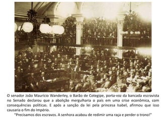 O senador João Maurício Wanderley, o Barão de Cotegipe, porta-voz da bancada escravista
no Senado declarou que a abolição mergulharia o país em uma crise econômica, com
consequências políticas. E após a sanção da lei pela princesa Isabel, afirmou que isso
causaria o fim do Império.
“Precisamos dos escravos. A senhora acabou de redimir uma raça e perder o trono!”
 