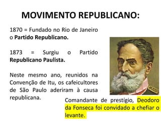 MOVIMENTO REPUBLICANO:
1870 = Fundado no Rio de Janeiro
o Partido Republicano.
1873 = Surgiu o Partido
Republicano Paulista.
Neste mesmo ano, reunidos na
Convenção de Itu, os cafeicultores
de São Paulo aderiram à causa
republicana. Comandante de prestígio, Deodoro
da Fonseca foi convidado a chefiar o
levante.
 