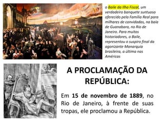 A PROCLAMAÇÃO DA
REPÚBLICA:
Em 15 de novembro de 1889, no
Rio de Janeiro, à frente de suas
tropas, ele proclamou a República.
o Baile da Ilha Fiscal, um
verdadeiro banquete suntuoso
oferecido pela Família Real para
milhares de convidados, na baía
de Guanabara, no Rio de
Janeiro. Para muitos
historiadores, o Baile,
representou o suspiro final da
agonizante Monarquia
brasileira, a última nas
Américas
 