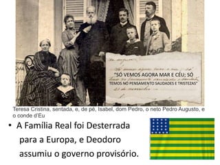 • A Família Real foi Desterrada
para a Europa, e Deodoro
assumiu o governo provisório.
Teresa Cristina, sentada, e, de pé, Isabel, dom Pedro, o neto Pedro Augusto, e
o conde d’Eu
“SÓ VEMOS AGORA MAR E CÉU; SÓ
TEMOS NO PENSAMENTO SAUDADES E TRISTEZAS”
 