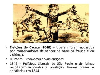 • Eleições do Cacete (1840) – Liberais foram acusados
por conservadores de vencer na base da fraude e da
violência.
• D. Pedro II convocou novas eleições.
• 1842 = Políticos Liberais de São Paulo e de Minas
revoltaram-se contra a anulação. Foram presos e
anistiados em 1844.
 