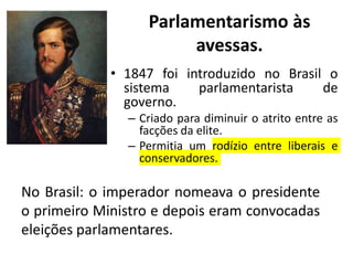 Parlamentarismo às
avessas.
• 1847 foi introduzido no Brasil o
sistema parlamentarista de
governo.
– Criado para diminuir o atrito entre as
facções da elite.
– Permitia um rodízio entre liberais e
conservadores.
No Brasil: o imperador nomeava o presidente
o primeiro Ministro e depois eram convocadas
eleições parlamentares.
 