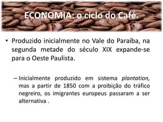 ECONOMIA: o ciclo do Café.
• Produzido inicialmente no Vale do Paraíba, na
segunda metade do século XIX expande-se
para o Oeste Paulista.
– Inicialmente produzido em sistema plantation,
mas a partir de 1850 com a proibição do tráfico
negreiro, os imigrantes europeus passaram a ser
alternativa .
 